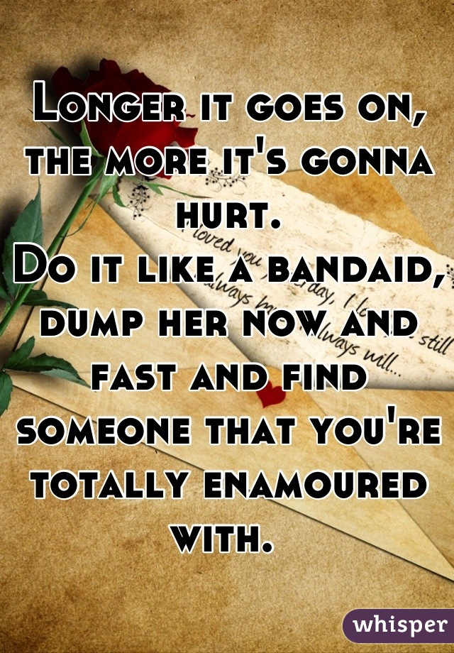 Longer it goes on, the more it's gonna hurt.
Do it like a bandaid, dump her now and fast and find someone that you're totally enamoured with. 