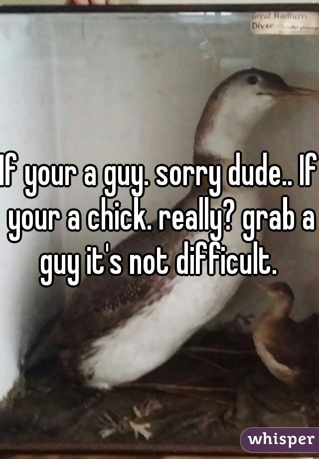 If your a guy. sorry dude.. If your a chick. really? grab a guy it's not difficult. 