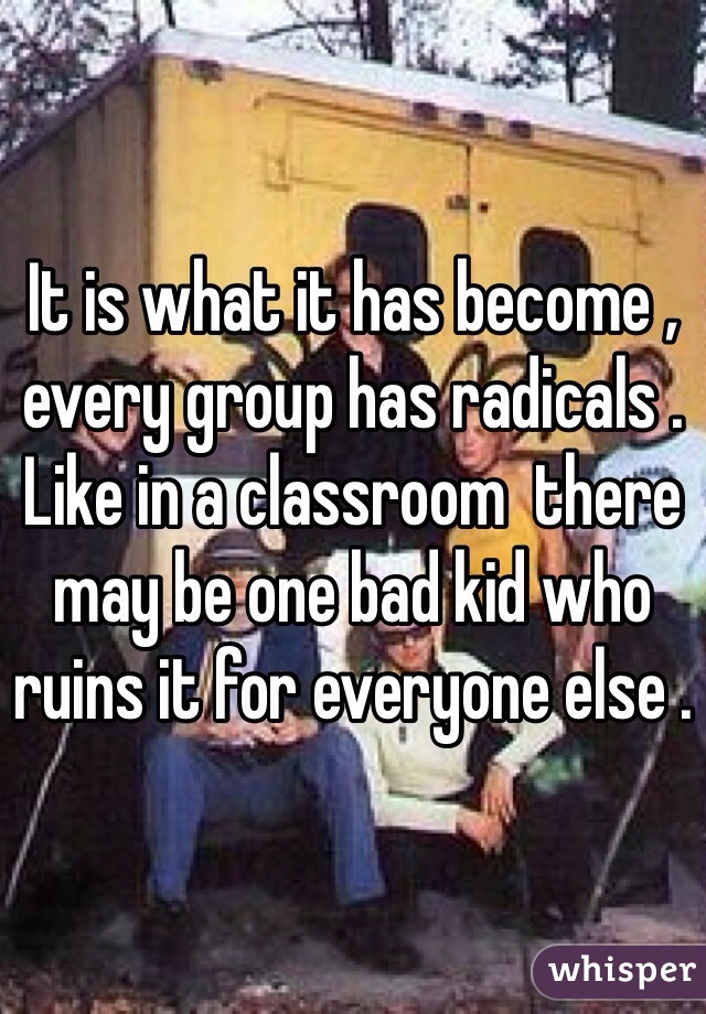It is what it has become , every group has radicals . Like in a classroom  there may be one bad kid who ruins it for everyone else . 