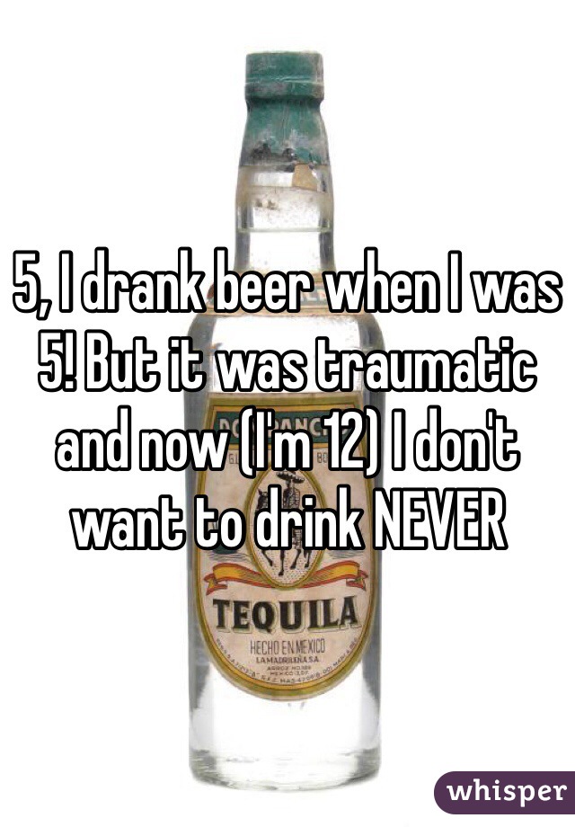 5, I drank beer when I was 5! But it was traumatic and now (I'm 12) I don't want to drink NEVER