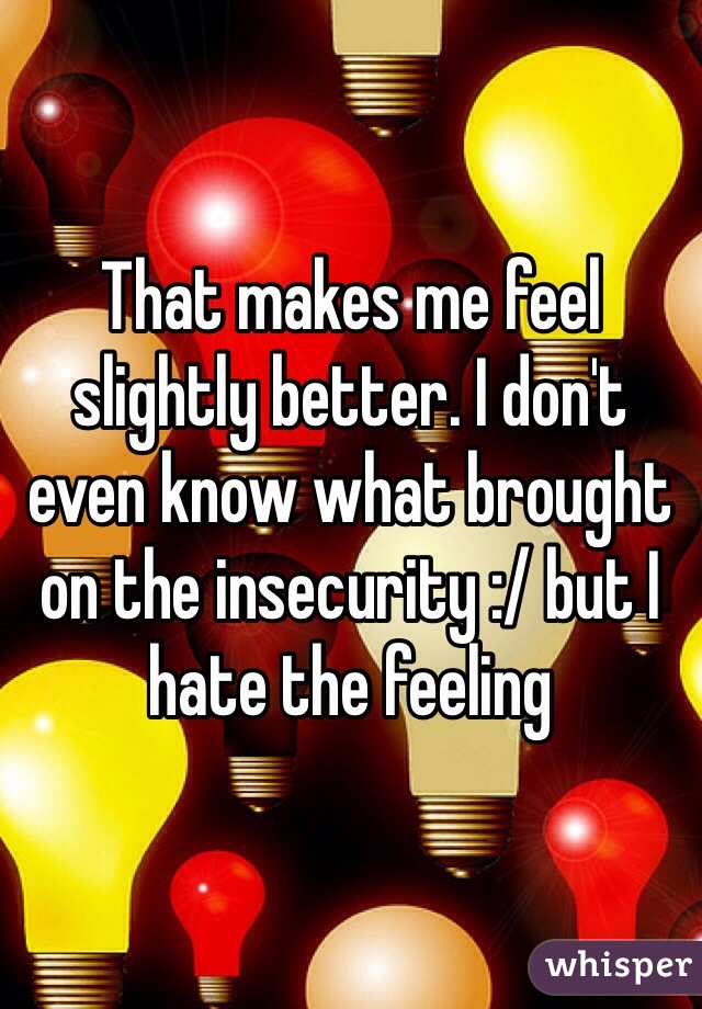 That makes me feel slightly better. I don't even know what brought on the insecurity :/ but I hate the feeling