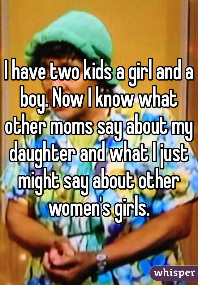 I have two kids a girl and a boy. Now I know what other moms say about my daughter and what I just might say about other women's girls.