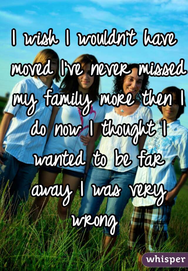 I wish I wouldn't have moved I've never missed my family more then I do now I thought I wanted to be far away I was very wrong 