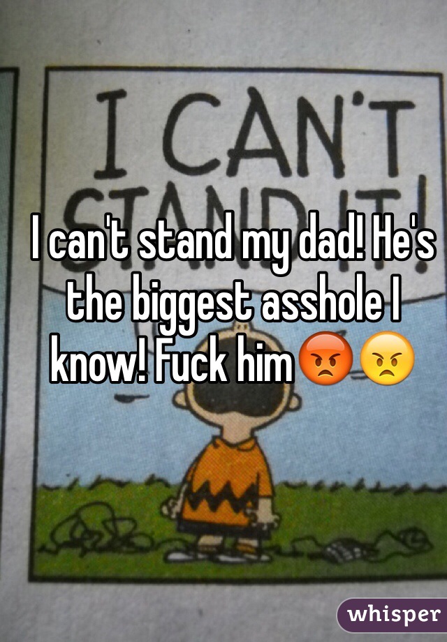 I can't stand my dad! He's the biggest asshole I know! Fuck him😡😠