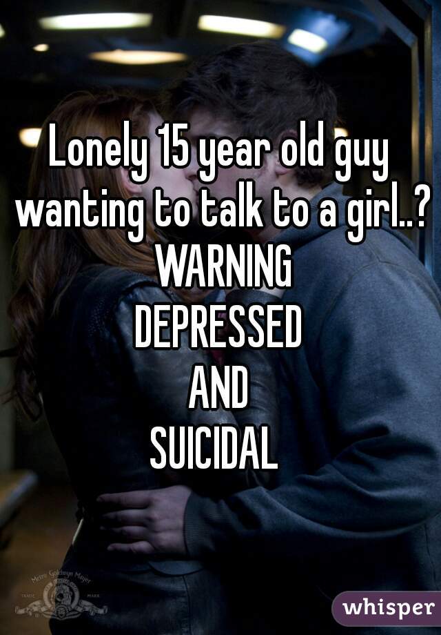 Lonely 15 year old guy wanting to talk to a girl..?
 WARNING
DEPRESSED
AND
SUICIDAL 