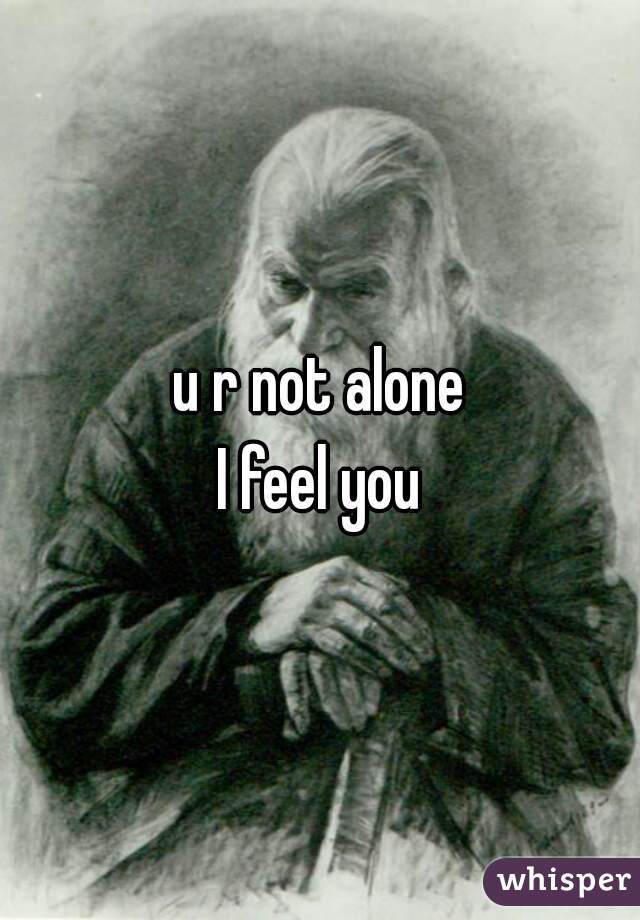 u r not alone
I feel you