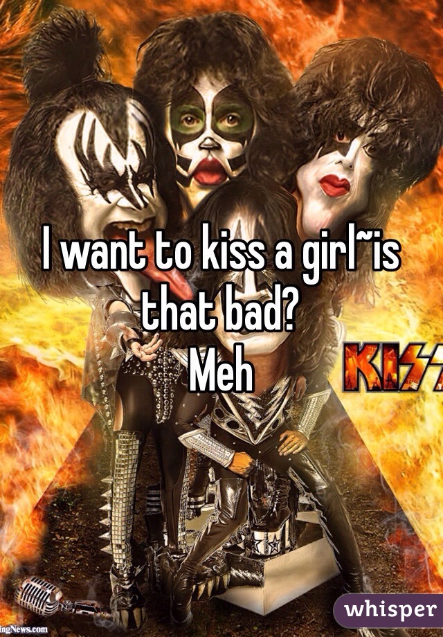 I want to kiss a girl~is that bad?
Meh