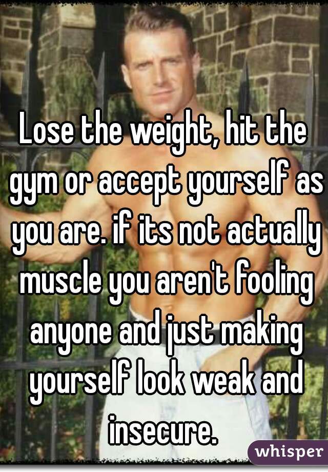 Lose the weight, hit the gym or accept yourself as you are. if its not actually muscle you aren't fooling anyone and just making yourself look weak and insecure. 