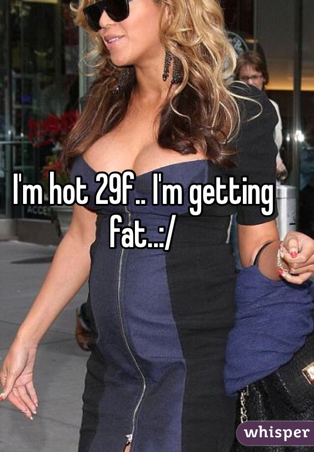 I'm hot 29f.. I'm getting fat..:/