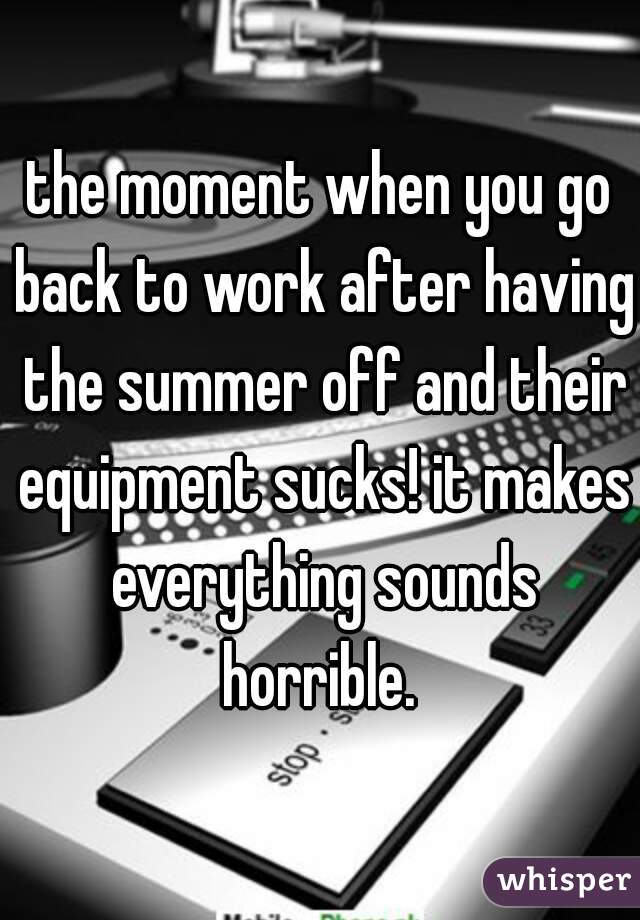 the moment when you go back to work after having the summer off and their equipment sucks! it makes everything sounds horrible. 