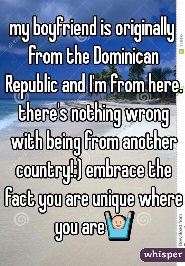 my boyfriend is originally from the Dominican Republic and I'm from here. there's nothing wrong with being from another country!:) embrace the fact you are unique where you are🙌 