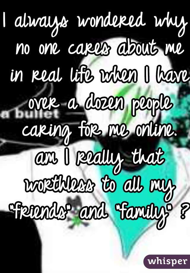 I always wondered why no one cares about me in real life when I have over a dozen people caring for me online. am I really that worthless to all my "friends" and "family" ?  