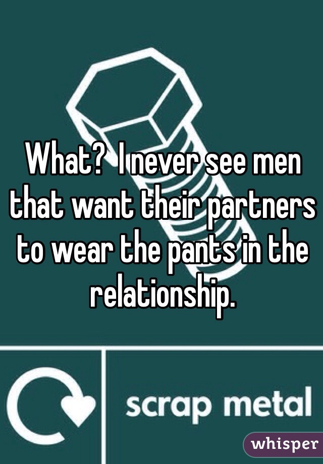 What?  I never see men that want their partners to wear the pants in the relationship.
