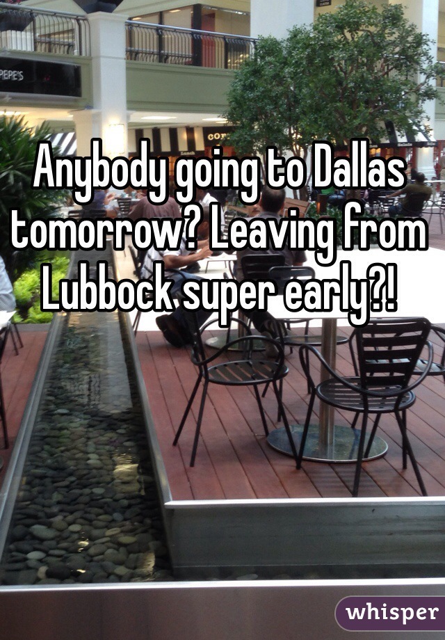 Anybody going to Dallas tomorrow? Leaving from Lubbock super early?! 
