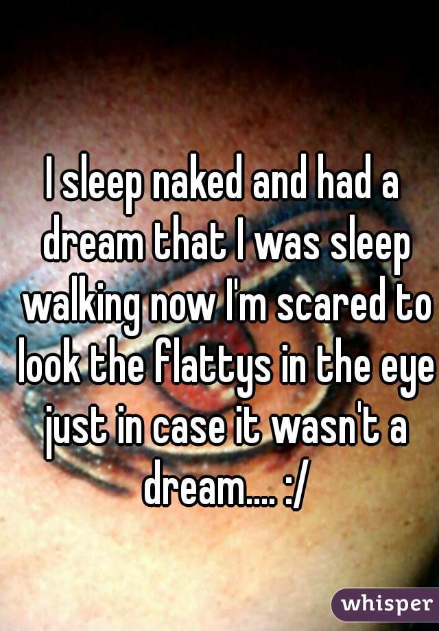 I sleep naked and had a dream that I was sleep walking now I'm scared to look the flattys in the eye just in case it wasn't a dream.... :/