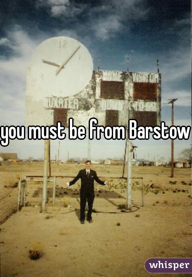 you must be from Barstow?