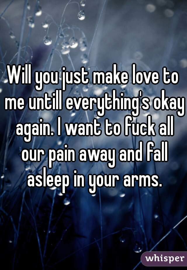 Will you just make love to me untill everything's okay again. I want to fuck all our pain away and fall asleep in your arms.