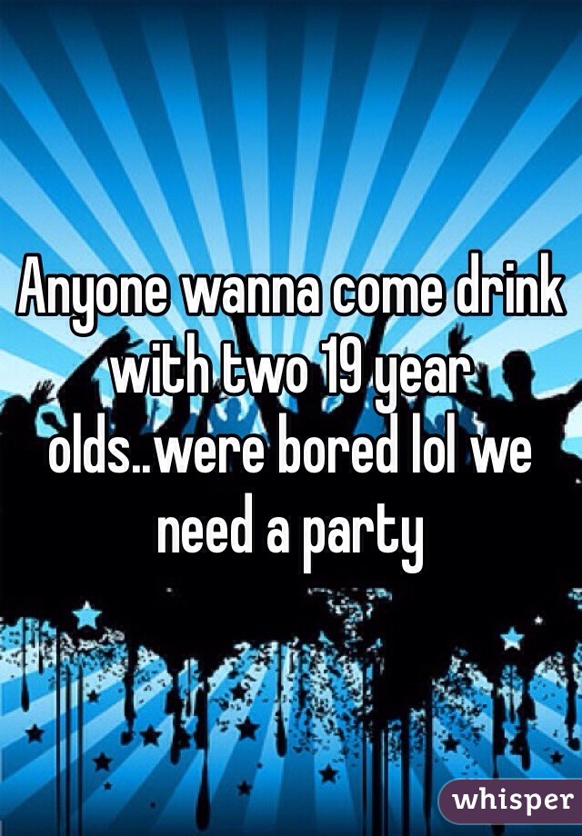Anyone wanna come drink with two 19 year olds..were bored lol we need a party