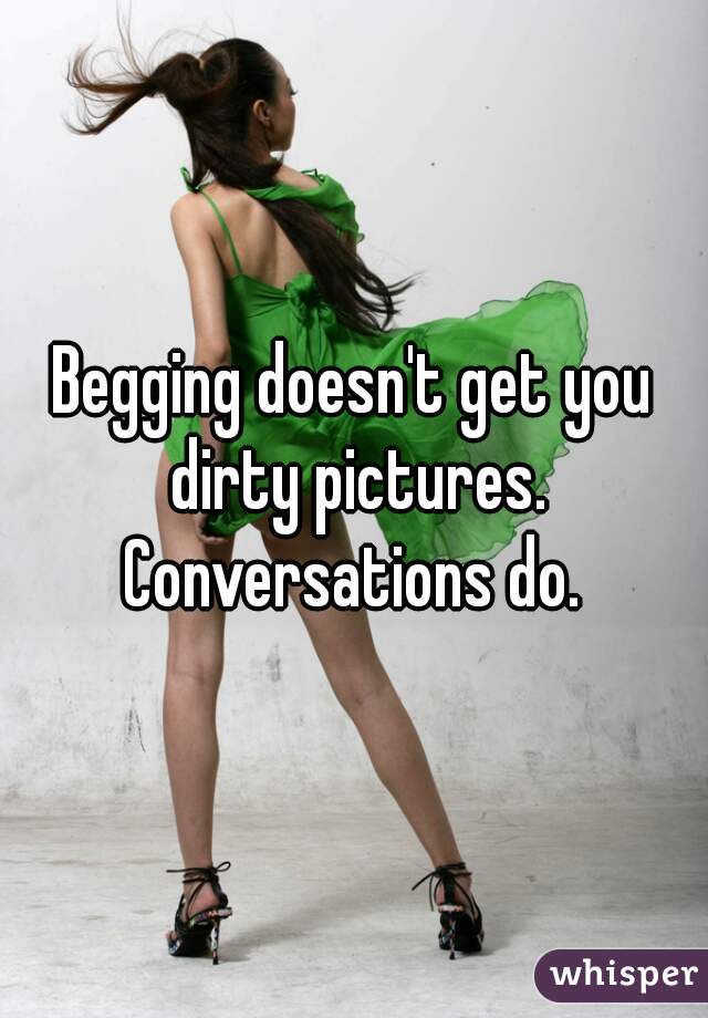 Begging doesn't get you dirty pictures. Conversations do. 