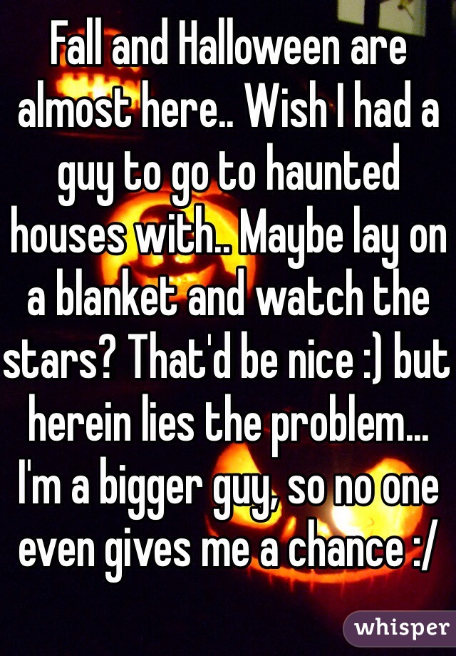 Fall and Halloween are almost here.. Wish I had a guy to go to haunted houses with.. Maybe lay on a blanket and watch the stars? That'd be nice :) but herein lies the problem... I'm a bigger guy, so no one even gives me a chance :/