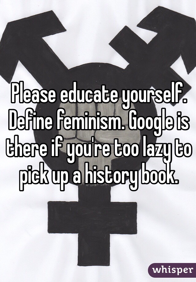 Please educate yourself. Define feminism. Google is there if you're too lazy to pick up a history book. 