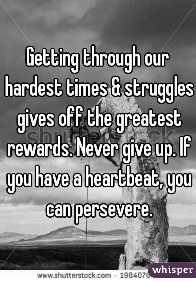 Getting through our hardest times & struggles gives off the greatest rewards. Never give up. If you have a heartbeat, you can persevere.