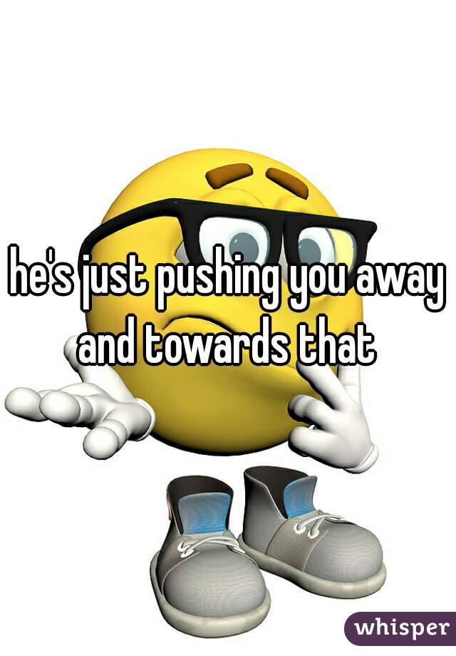 he's just pushing you away and towards that 