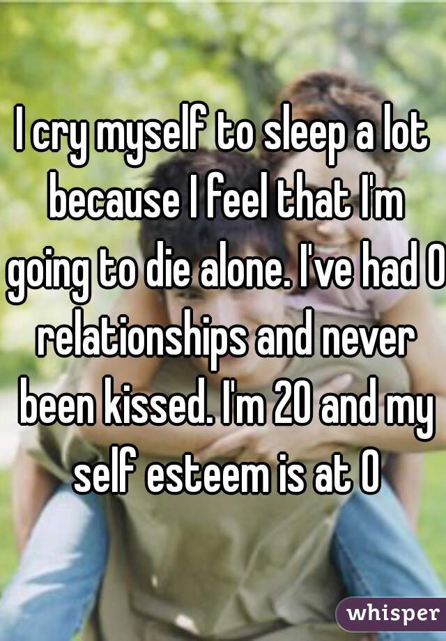 I cry myself to sleep a lot because I feel that I'm going to die alone. I've had 0 relationships and never been kissed. I'm 20 and my self esteem is at 0