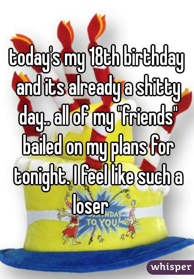today's my 18th birthday and its already a shitty day.. all of my "friends" bailed on my plans for tonight. I feel like such a loser    