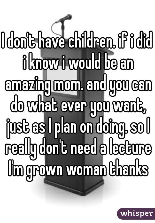 I don't have children. if i did i know i would be an amazing mom. and you can do what ever you want, just as I plan on doing. so I really don't need a lecture I'm grown woman thanks