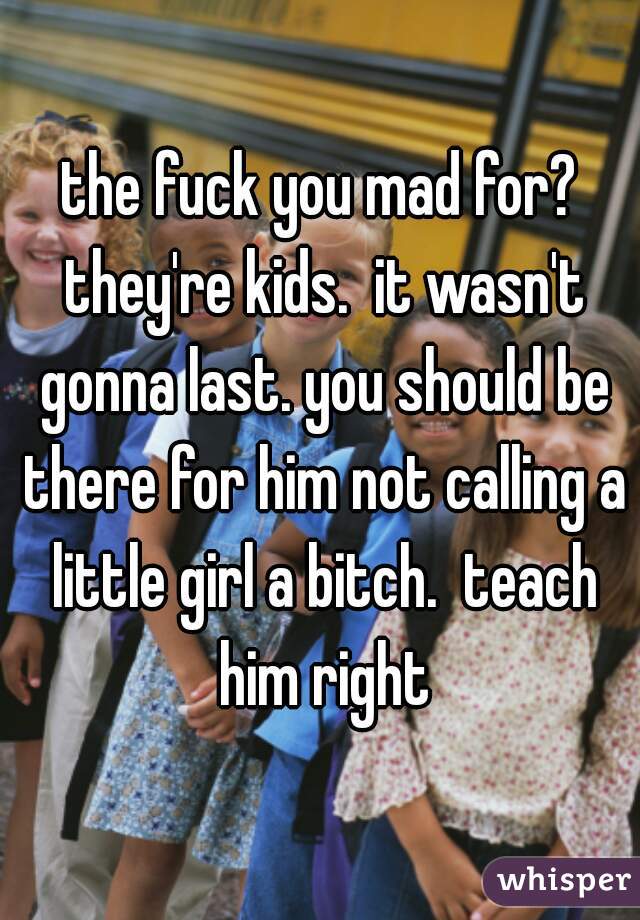 the fuck you mad for? they're kids.  it wasn't gonna last. you should be there for him not calling a little girl a bitch.  teach him right