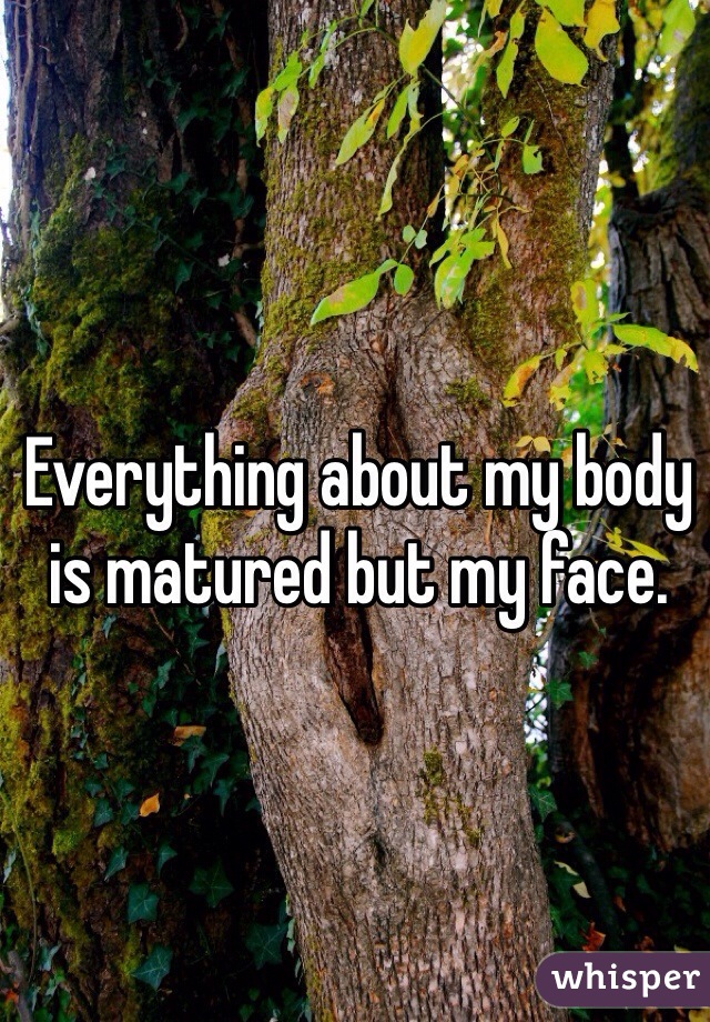Everything about my body is matured but my face. 