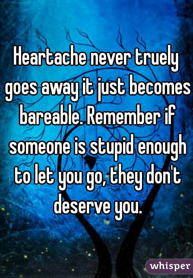 Heartache never truely goes away it just becomes bareable. Remember if someone is stupid enough to let you go, they don't deserve you.