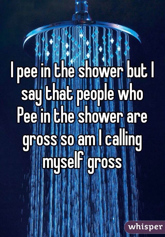 I pee in the shower but I say that people who
Pee in the shower are gross so am I calling myself gross 