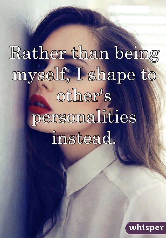 Rather than being myself, I shape to other's personalities instead. 