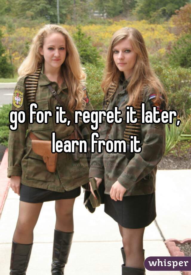 go for it, regret it later, learn from it