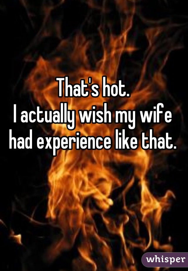 That's hot.
I actually wish my wife had experience like that.