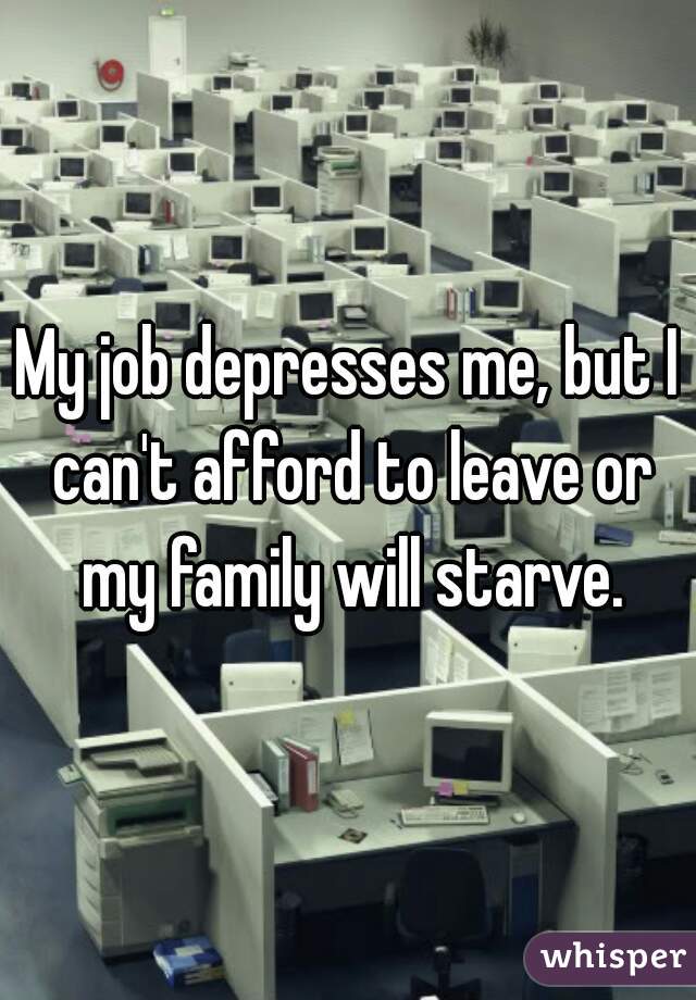 My job depresses me, but I can't afford to leave or my family will starve.