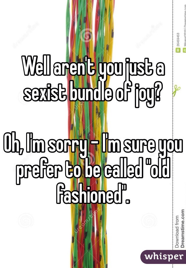 Well aren't you just a sexist bundle of joy?  

Oh, I'm sorry - I'm sure you prefer to be called "old fashioned".