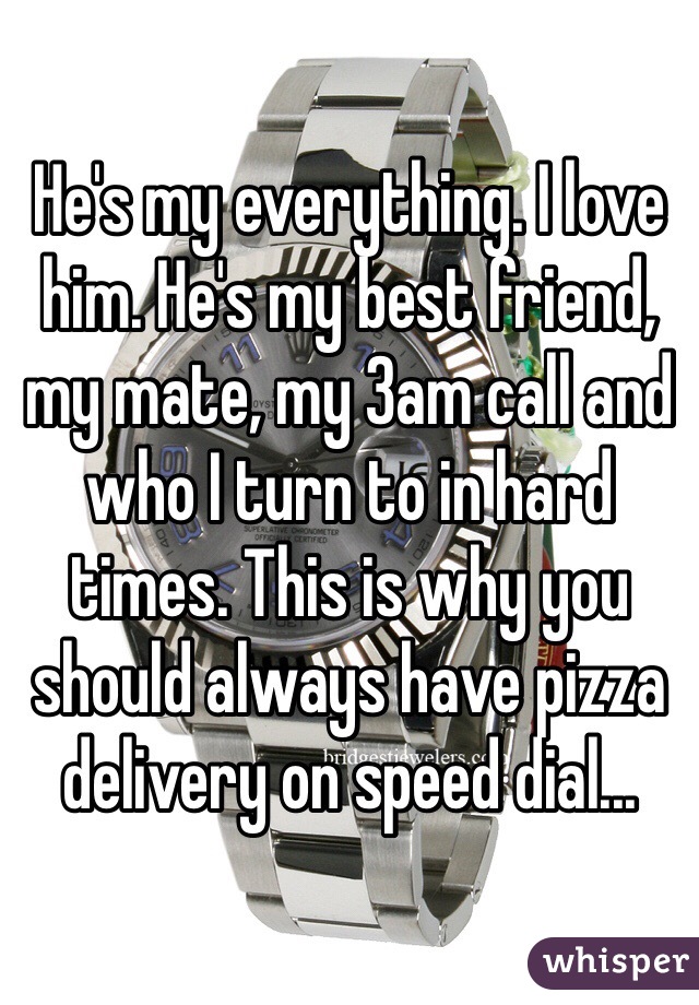 He's my everything. I love him. He's my best friend, my mate, my 3am call and who I turn to in hard times. This is why you should always have pizza delivery on speed dial...