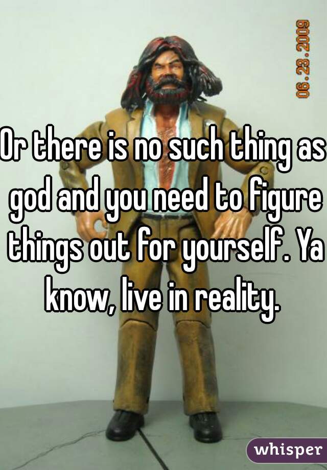 Or there is no such thing as god and you need to figure things out for yourself. Ya know, live in reality. 