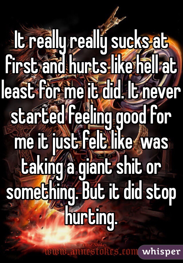 It really really sucks at first and hurts like hell at least for me it did. It never started feeling good for me it just felt like  was taking a giant shit or something. But it did stop hurting. 