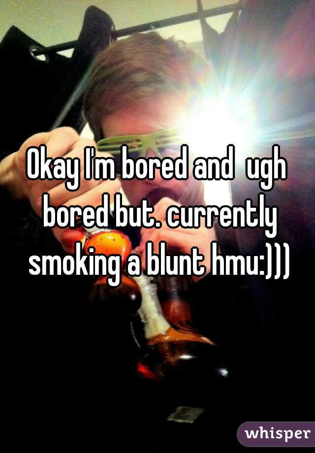 Okay I'm bored and  ugh bored but. currently smoking a blunt hmu:)))