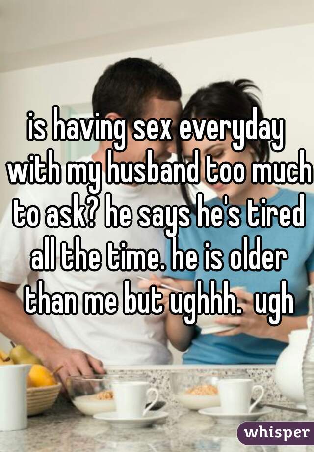is having sex everyday with my husband too much to ask? he says he's tired all the time. he is older than me but ughhh.  ugh