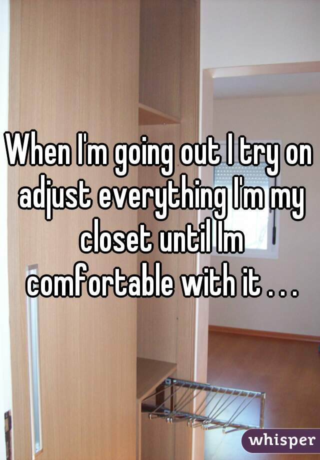 When I'm going out I try on adjust everything I'm my closet until Im comfortable with it . . .