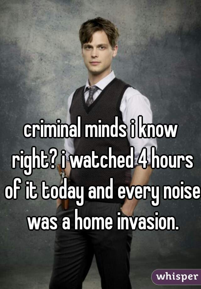 criminal minds i know right? i watched 4 hours of it today and every noise was a home invasion.