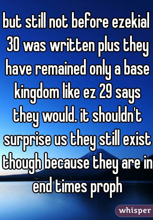 but still not before ezekial 30 was written plus they have remained only a base kingdom like ez 29 says they would. it shouldn't surprise us they still exist though because they are in end times proph