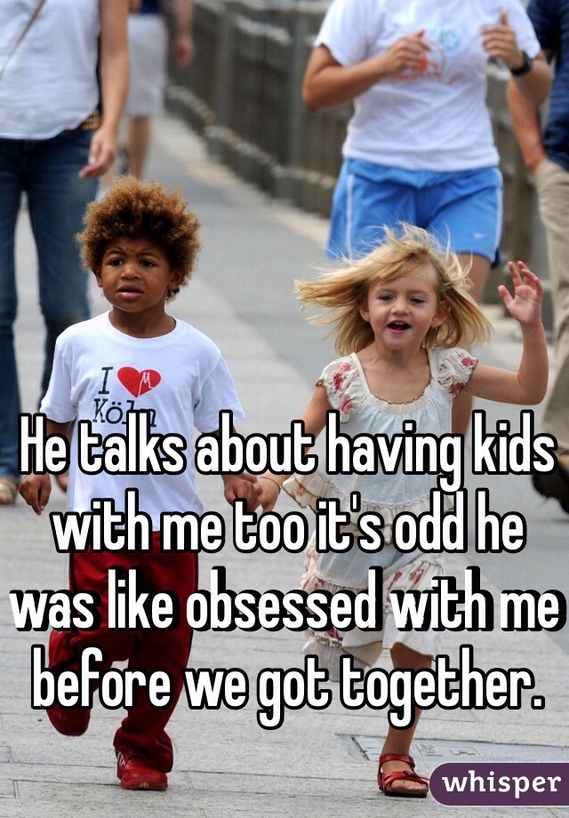 He talks about having kids with me too it's odd he was like obsessed with me before we got together.