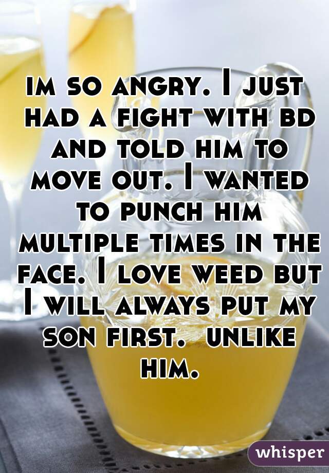 im so angry. I just had a fight with bd and told him to move out. I wanted to punch him multiple times in the face. I love weed but I will always put my son first.  unlike him.