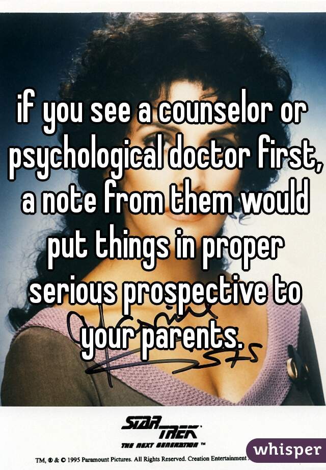 if you see a counselor or psychological doctor first, a note from them would put things in proper serious prospective to your parents. 
